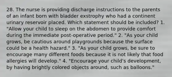 28. The nurse is providing discharge instructions to the parents of an infant born with bladder exstrophy who had a continent urinary reservoir placed. Which statement should be included? 1. "Allow your child to sleep on the abdomen to provide comfort during the immediate post-operative period." 2. "As your child grows, be cautious around playgrounds because the surface could be a health hazard." 3. "As your child grows, be sure to encourage many different foods because it is not likely that food allergies will develop." 4. "Encourage your child's development, by having brightly colored objects around, such as balloons."