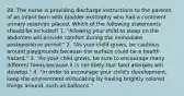 28. The nurse is providing discharge instructions to the parents of an infant born with bladder exstrophy who had a continent urinary reservoir placed. Which of the following statements should be included? 1. "Allowing your child to sleep on the abdomen will provide comfort during the immediate postoperative period." 2. "As your child grows, be cautious around playgrounds because the surface could be a health hazard." 3. "As your child grows, be sure to encourage many different foods because it is not likely that food allergies will develop." 4. "In order to encourage your child's development, keep the environment stimulating by having brightly colored things around, such as balloons."