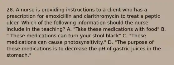 28. A nurse is providing instructions to a client who has a prescription for amoxicillin and clarithromycin to treat a peptic ulcer. Which of the following information should the nurse include in the teaching? A. "Take these medications with food" B. " These medications can turn your stool black" C. "These medications can cause photosynsitivity." D. "The purpose of these medications is to decrease the pH of gastric juices in the stomach."