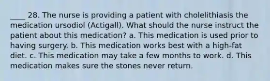 ____ 28. The nurse is providing a patient with cholelithiasis the medication ursodiol (Actigall). What should the nurse instruct the patient about this medication? a. This medication is used prior to having surgery. b. This medication works best with a high-fat diet. c. This medication may take a few months to work. d. This medication makes sure the stones never return.