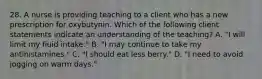 28. A nurse is providing teaching to a client who has a new prescription for oxybutynin. Which of the following client statements indicate an understanding of the teaching? A. "I will limit my fluid intake." B. "I may continue to take my antihistamines." C. "I should eat less berry." D. "I need to avoid jogging on warm days."