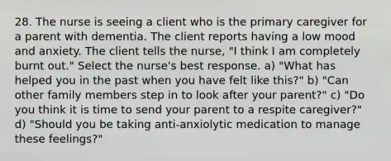 28. The nurse is seeing a client who is the primary caregiver for a parent with dementia. The client reports having a low mood and anxiety. The client tells the nurse, "I think I am completely burnt out." Select the nurse's best response. a) "What has helped you in the past when you have felt like this?" b) "Can other family members step in to look after your parent?" c) "Do you think it is time to send your parent to a respite caregiver?" d) "Should you be taking anti-anxiolytic medication to manage these feelings?"