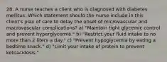 28. A nurse teaches a client who is diagnosed with diabetes mellitus. Which statement should the nurse include in this client's plan of care to delay the onset of microvascular and macrovascular complications? a) "Maintain tight glycemic control and prevent hyperglycemia." b) "Restrict your fluid intake to no more than 2 liters a day." c) "Prevent hypoglycemia by eating a bedtime snack." d) "Limit your intake of protein to prevent ketoacidosis."