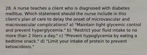 28. A nurse teaches a client who is diagnosed with diabetes mellitus. Which statement should the nurse include in this client's plan of care to delay the onset of microvascular and macrovascular complications? a) "Maintain tight glycemic control and prevent hyperglycemia." b) "Restrict your fluid intake to no more than 2 liters a day." c) "Prevent hypoglycemia by eating a bedtime snack." d) "Limit your intake of protein to prevent ketoacidosis."