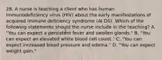 28. A nurse is teaching a client who has human immunodeficiency virus (HIV) about the early manifestations of acquired immune deficiency syndrome (Al DS). Which of the following statements should the nurse include in the teaching? A. "You can expect a persistent fever and swollen glands." B. "You can expect an elevated white blood cell count." C. "You can expect increased blood pressure and edema." D. "You can expect weight gain."