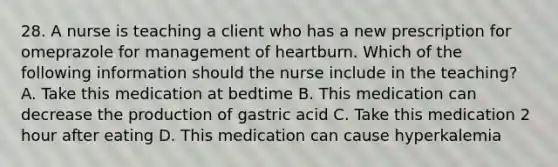 28. A nurse is teaching a client who has a new prescription for omeprazole for management of heartburn. Which of the following information should the nurse include in the teaching? A. Take this medication at bedtime B. This medication can decrease the production of gastric acid C. Take this medication 2 hour after eating D. This medication can cause hyperkalemia