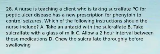 28. A nurse is teaching a client who is taking sucralfate PO for peptic ulcer disease has a new prescription for phenytoin to control seizures. Which of the following instructions should the nurse include? A. Take an antacid with the sulcralfate B. Take sulcralfate with a glass of milk C. Allow a 2 hour interval between these medications D. Chew the sulcralfate thoroughly before swallowing