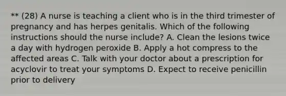 ** (28) A nurse is teaching a client who is in the third trimester of pregnancy and has herpes genitalis. Which of the following instructions should the nurse include? A. Clean the lesions twice a day with hydrogen peroxide B. Apply a hot compress to the affected areas C. Talk with your doctor about a prescription for acyclovir to treat your symptoms D. Expect to receive penicillin prior to delivery