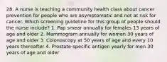 28. A nurse is teaching a community health class about cancer prevention for people who are asymptomatic and not at risk for cancer. Which screening guideline for this group of people should the nurse include? 1. Pap smear annually for females 13 years of age and older 2. Mammogram annually for women 30 years of age and older 3. Colonoscopy at 50 years of age and every 10 years thereafter 4. Prostate-specific antigen yearly for men 30 years of age and older