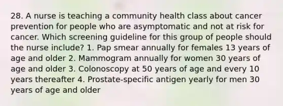 28. A nurse is teaching a community health class about cancer prevention for people who are asymptomatic and not at risk for cancer. Which screening guideline for this group of people should the nurse include? 1. Pap smear annually for females 13 years of age and older 2. Mammogram annually for women 30 years of age and older 3. Colonoscopy at 50 years of age and every 10 years thereafter 4. Prostate-specific antigen yearly for men 30 years of age and older