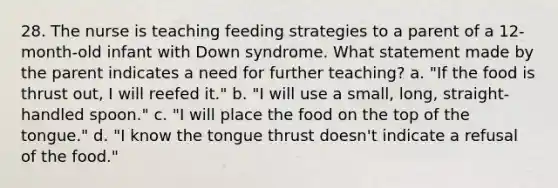 28. The nurse is teaching feeding strategies to a parent of a 12-month-old infant with Down syndrome. What statement made by the parent indicates a need for further teaching? a. "If the food is thrust out, I will reefed it." b. "I will use a small, long, straight-handled spoon." c. "I will place the food on the top of the tongue." d. "I know the tongue thrust doesn't indicate a refusal of the food."