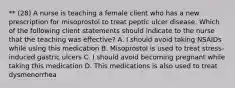 ** (28) A nurse is teaching a female client who has a new prescription for misoprostol to treat peptic ulcer disease. Which of the following client statements should indicate to the nurse that the teaching was effective? A. I should avoid taking NSAIDs while using this medication B. Misoprostol is used to treat stress-induced gastric ulcers C. I should avoid becoming pregnant while taking this medication D. This medications is also used to treat dysmenorrhea