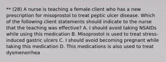 ** (28) A nurse is teaching a female client who has a new prescription for misoprostol to treat peptic ulcer disease. Which of the following client statements should indicate to the nurse that the teaching was effective? A. I should avoid taking NSAIDs while using this medication B. Misoprostol is used to treat stress-induced gastric ulcers C. I should avoid becoming pregnant while taking this medication D. This medications is also used to treat dysmenorrhea