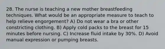 28. The nurse is teaching a new mother breastfeeding techniques. What would be an appropriate measure to teach to help relieve engorgement? A) Do not wear a bra or other constricting clothing. B) Apply cold packs to the breast for 15 minutes before nursing. C) Increase fluid intake by 30%. D) Avoid manual expression or pumping breasts.