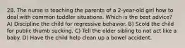 28. The nurse is teaching the parents of a 2-year-old girl how to deal with common toddler situations. Which is the best advice? A) Discipline the child for regressive behavior. B) Scold the child for public thumb sucking. C) Tell the older sibling to not act like a baby. D) Have the child help clean up a bowel accident.