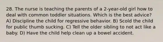 28. The nurse is teaching the parents of a 2-year-old girl how to deal with common toddler situations. Which is the best advice? A) Discipline the child for regressive behavior. B) Scold the child for public thumb sucking. C) Tell the older sibling to not act like a baby. D) Have the child help clean up a bowel accident.