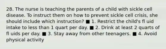 28. The nurse is teaching the parents of a child with sickle cell disease. To instruct them on how to prevent sickle cell crisis, she should include which instruction? ■ 1. Restrict the child's fl uid intake to less than 1 quart per day. ■ 2. Drink at least 2 quarts of fl uids per day. ■ 3. Stay away from other teenagers. ■ 4. Avoid physical activity