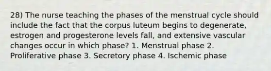 28) The nurse teaching the phases of the menstrual cycle should include the fact that the corpus luteum begins to degenerate, estrogen and progesterone levels fall, and extensive vascular changes occur in which phase? 1. Menstrual phase 2. Proliferative phase 3. Secretory phase 4. Ischemic phase