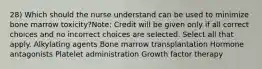 28) Which should the nurse understand can be used to minimize bone marrow toxicity?Note: Credit will be given only if all correct choices and no incorrect choices are selected. Select all that apply. Alkylating agents Bone marrow transplantation Hormone antagonists Platelet administration Growth factor therapy