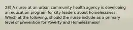 28) A nurse at an urban community health agency is developing an education program for city leaders about homelessness. Which at the following, should the nurse include as a primary level of prevention for Poverty and Homelessness?