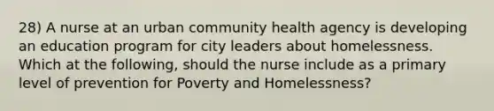 28) A nurse at an urban community health agency is developing an education program for city leaders about homelessness. Which at the following, should the nurse include as a primary level of prevention for Poverty and Homelessness?