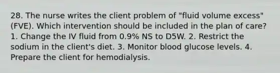 28. The nurse writes the client problem of "fluid volume excess" (FVE). Which intervention should be included in the plan of care? 1. Change the IV fluid from 0.9% NS to D5W. 2. Restrict the sodium in the client's diet. 3. Monitor blood glucose levels. 4. Prepare the client for hemodialysis.