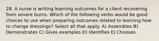 28. A nurse is writing learning outcomes for a client recovering from severe burns. Which of the following verbs would be good choices to use when preparing outcomes related to learning how to change dressings? Select all that apply. A) Assembles B) Demonstrates C) Gives examples D) Identifies E) Chooses