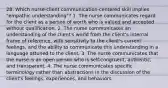 28. Which nurse-client communication-centered skill implies "empathic understanding"? 1. The nurse communicates regard for the client as a person of worth who is valued and accepted without qualification. 2. The nurse communicates an understanding of the client's world from the client's internal frame of reference, with sensitivity to the client's current feelings, and the ability to communicate this understanding in a language attuned to the client. 3. The nurse communicates that the nurse is an open person who is self-congruent, authentic, and transparent. 4. The nurse communicates specific terminology rather than abstractions in the discussion of the client's feelings, experiences, and behaviors.