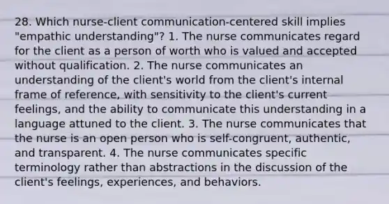 28. Which nurse-client communication-centered skill implies "empathic understanding"? 1. The nurse communicates regard for the client as a person of worth who is valued and accepted without qualification. 2. The nurse communicates an understanding of the client's world from the client's internal frame of reference, with sensitivity to the client's current feelings, and the ability to communicate this understanding in a language attuned to the client. 3. The nurse communicates that the nurse is an open person who is self-congruent, authentic, and transparent. 4. The nurse communicates specific terminology rather than abstractions in the discussion of the client's feelings, experiences, and behaviors.