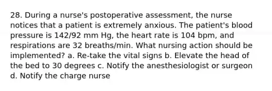 28. During a nurse's postoperative assessment, the nurse notices that a patient is extremely anxious. The patient's blood pressure is 142/92 mm Hg, the heart rate is 104 bpm, and respirations are 32 breaths/min. What nursing action should be implemented? a. Re-take the vital signs b. Elevate the head of the bed to 30 degrees c. Notify the anesthesiologist or surgeon d. Notify the charge nurse