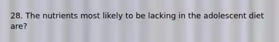 28. The nutrients most likely to be lacking in the adolescent diet are?