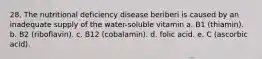 28. The nutritional deficiency disease beriberi is caused by an inadequate supply of the water-soluble vitamin a. B1 (thiamin). b. B2 (riboflavin). c. B12 (cobalamin). d. folic acid. e. C (ascorbic acid).