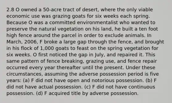 2.8 O owned a 50-acre tract of desert, where the only viable economic use was grazing goats for six weeks each spring. Because O was a committed environmentalist who wanted to preserve the natural vegetation on his land, he built a ten foot high fence around the parcel in order to exclude animals. In March, 2006, F broke a large gap through the fence, and brought in his flock of 1,000 goats to feast on the spring vegetation for six weeks. O first noticed the gap in July, and repaired it. This same pattern of fence breaking, grazing use, and fence repair occurred every year thereafter until the present. Under these circumstances, assuming the adverse possession period is five years: (a) F did not have open and notorious possession. (b) F did not have actual possession. (c) F did not have continuous possession. (d) F acquired title by adverse possession.