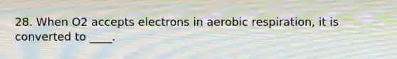 28. When O2 accepts electrons in <a href='https://www.questionai.com/knowledge/kyxGdbadrV-aerobic-respiration' class='anchor-knowledge'>aerobic respiration</a>, it is converted to ____.