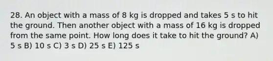 28. An object with a mass of 8 kg is dropped and takes 5 s to hit the ground. Then another object with a mass of 16 kg is dropped from the same point. How long does it take to hit the ground? A) 5 s B) 10 s C) 3 s D) 25 s E) 125 s