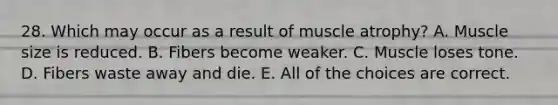 28. Which may occur as a result of muscle atrophy? A. Muscle size is reduced. B. Fibers become weaker. C. Muscle loses tone. D. Fibers waste away and die. E. All of the choices are correct.