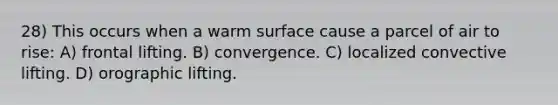 28) This occurs when a warm surface cause a parcel of air to rise: A) frontal lifting. B) convergence. C) localized convective lifting. D) orographic lifting.