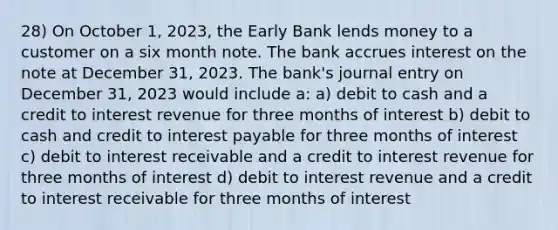 28) On October 1, 2023, the Early Bank lends money to a customer on a six month note. The bank accrues interest on the note at December 31, 2023. The bank's journal entry on December 31, 2023 would include a: a) debit to cash and a credit to interest revenue for three months of interest b) debit to cash and credit to interest payable for three months of interest c) debit to interest receivable and a credit to interest revenue for three months of interest d) debit to interest revenue and a credit to interest receivable for three months of interest