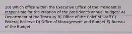 28) Which office within the Executive Office of the President is responsible for the creation of the president's annual budget? A) Department of the Treasury B) Office of the Chief of Staff C) Federal Reserve D) Office of Management and Budget E) Bureau of the Budget