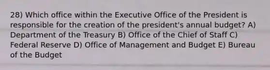 28) Which office within the Executive Office of the President is responsible for the creation of the president's annual budget? A) Department of the Treasury B) Office of the Chief of Staff C) Federal Reserve D) Office of Management and Budget E) Bureau of the Budget