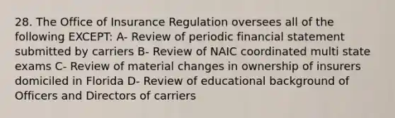 28. The Office of Insurance Regulation oversees all of the following EXCEPT: A- Review of periodic financial statement submitted by carriers B- Review of NAIC coordinated multi state exams C- Review of material changes in ownership of insurers domiciled in Florida D- Review of educational background of Officers and Directors of carriers