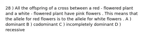 28 ) All the offspring of a cross between a red - flowered plant and a white - flowered plant have pink flowers . This means that the allele for red flowers is to the allele for white flowers . A ) dominant B ) codominant C ) incompletely dominant D ) recessive