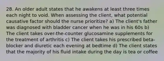 28. An older adult states that he awakens at least three times each night to void. When assessing the client, what potential causative factor should the nurse prioritize? a) The client's father was diagnosed with bladder cancer when he was in his 60s b) The client takes over-the-counter glucosamine supplements for the treatment of arthritis c) The client takes his prescribed beta-blocker and diuretic each evening at bedtime d) The client states that the majority of his fluid intake during the day is tea or coffee