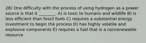 28) One difficulty with the process of using hydrogen as a power source is that it ________. A) is toxic to humans and wildlife B) is less efficient than fossil fuels C) requires a substantial energy investment to begin the process D) has highly volatile and explosive components E) requires a fuel that is a nonrenewable resource