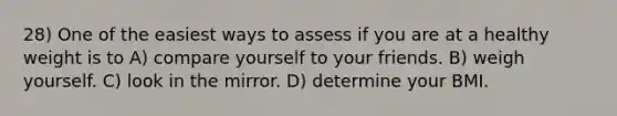 28) One of the easiest ways to assess if you are at a healthy weight is to A) compare yourself to your friends. B) weigh yourself. C) look in the mirror. D) determine your BMI.