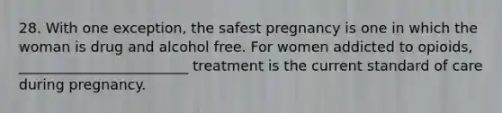 28. With one exception, the safest pregnancy is one in which the woman is drug and alcohol free. For women addicted to opioids, ________________________ treatment is the current standard of care during pregnancy.