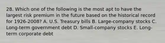 28. Which one of the following is the most apt to have the largest risk premium in the future based on the historical record for 1926-2008? A. U.S. Treasury bills B. Large-company stocks C. Long-term government debt D. Small-company stocks E. Long-term corporate debt