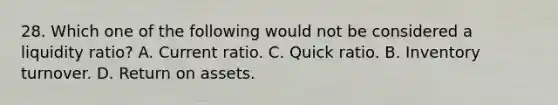 28. Which one of the following would not be considered a liquidity ratio? A. Current ratio. C. Quick ratio. B. Inventory turnover. D. Return on assets.