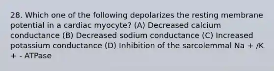 28. Which one of the following depolarizes the resting membrane potential in a cardiac myocyte? (A) Decreased calcium conductance (B) Decreased sodium conductance (C) Increased potassium conductance (D) Inhibition of the sarcolemmal Na + /K + - ATPase