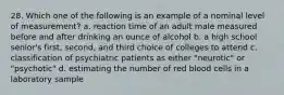 28. Which one of the following is an example of a nominal level of measurement? a. reaction time of an adult male measured before and after drinking an ounce of alcohol b. a high school senior's first, second, and third choice of colleges to attend c. classification of psychiatric patients as either "neurotic" or "psychotic" d. estimating the number of red blood cells in a laboratory sample